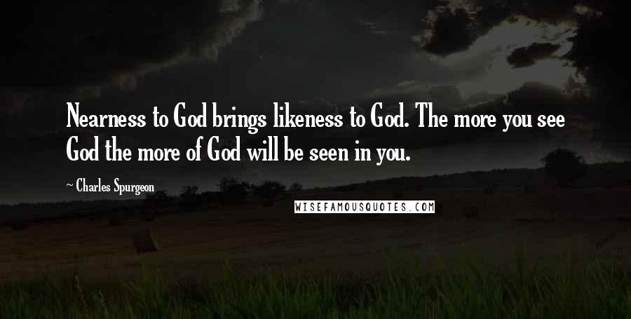 Charles Spurgeon Quotes: Nearness to God brings likeness to God. The more you see God the more of God will be seen in you.