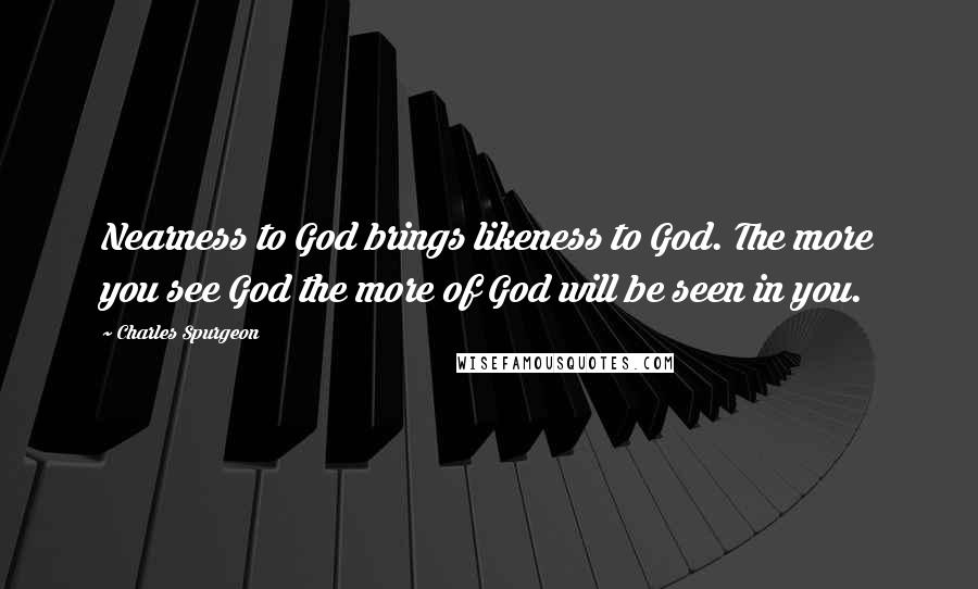 Charles Spurgeon Quotes: Nearness to God brings likeness to God. The more you see God the more of God will be seen in you.