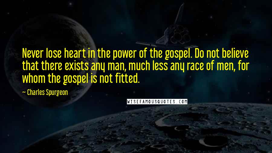 Charles Spurgeon Quotes: Never lose heart in the power of the gospel. Do not believe that there exists any man, much less any race of men, for whom the gospel is not fitted.
