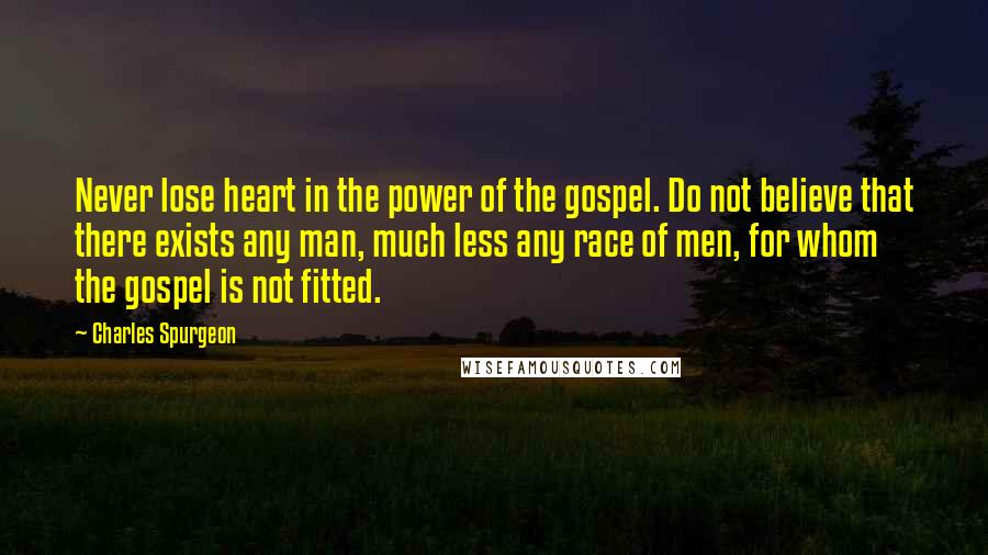 Charles Spurgeon Quotes: Never lose heart in the power of the gospel. Do not believe that there exists any man, much less any race of men, for whom the gospel is not fitted.
