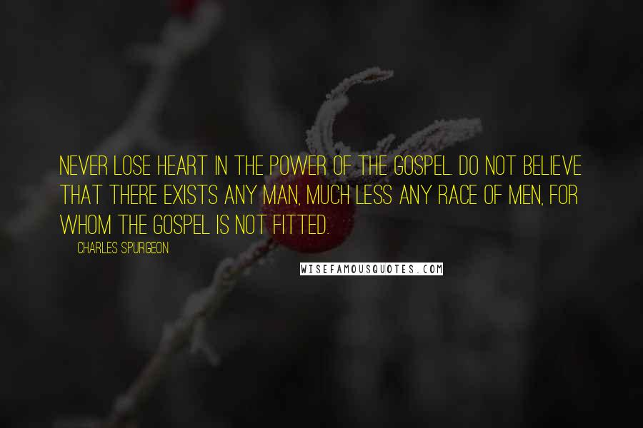 Charles Spurgeon Quotes: Never lose heart in the power of the gospel. Do not believe that there exists any man, much less any race of men, for whom the gospel is not fitted.