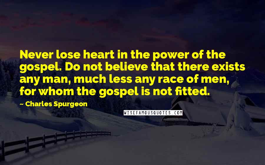 Charles Spurgeon Quotes: Never lose heart in the power of the gospel. Do not believe that there exists any man, much less any race of men, for whom the gospel is not fitted.