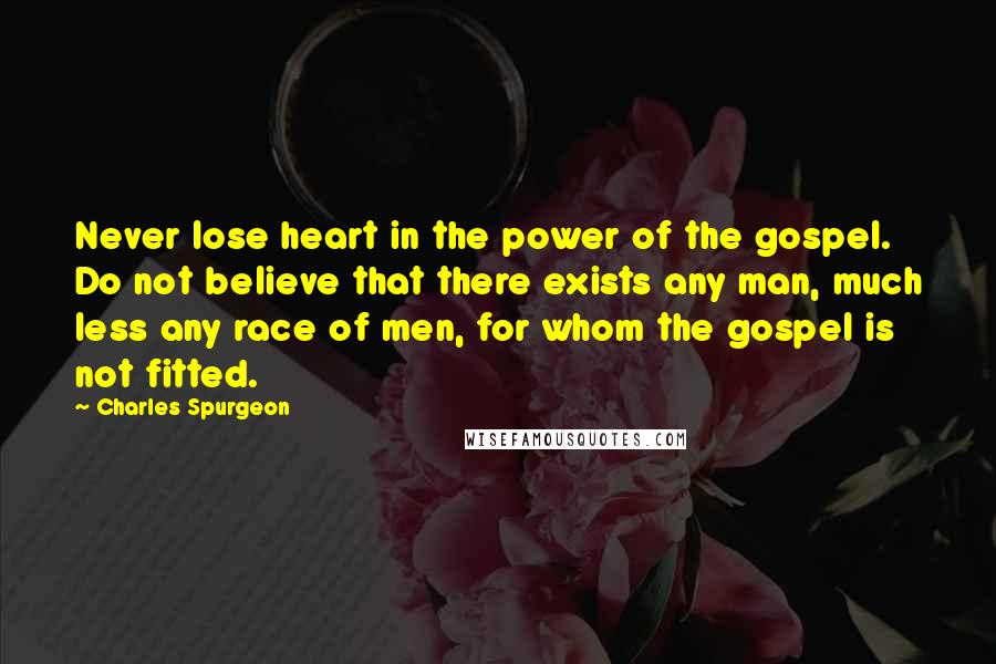 Charles Spurgeon Quotes: Never lose heart in the power of the gospel. Do not believe that there exists any man, much less any race of men, for whom the gospel is not fitted.