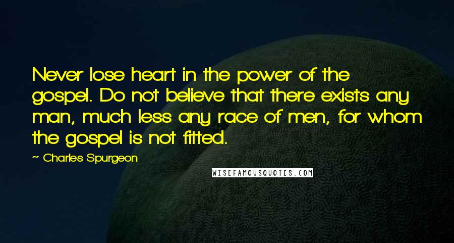 Charles Spurgeon Quotes: Never lose heart in the power of the gospel. Do not believe that there exists any man, much less any race of men, for whom the gospel is not fitted.