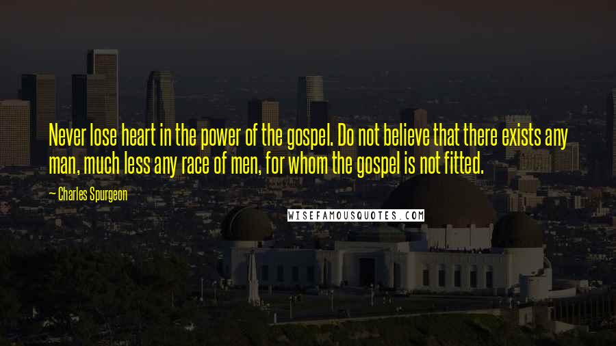 Charles Spurgeon Quotes: Never lose heart in the power of the gospel. Do not believe that there exists any man, much less any race of men, for whom the gospel is not fitted.