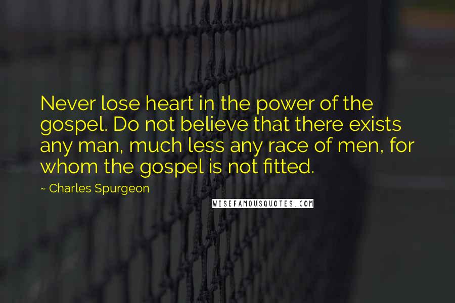 Charles Spurgeon Quotes: Never lose heart in the power of the gospel. Do not believe that there exists any man, much less any race of men, for whom the gospel is not fitted.