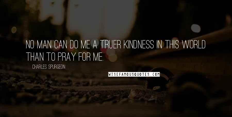 Charles Spurgeon Quotes: No man can do me a truer kindness in this world than to pray for me.