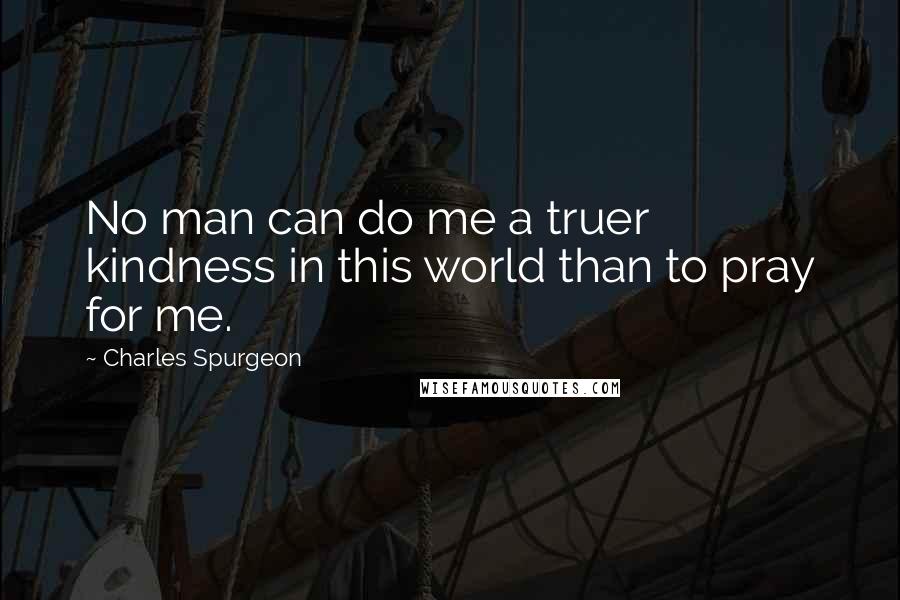 Charles Spurgeon Quotes: No man can do me a truer kindness in this world than to pray for me.