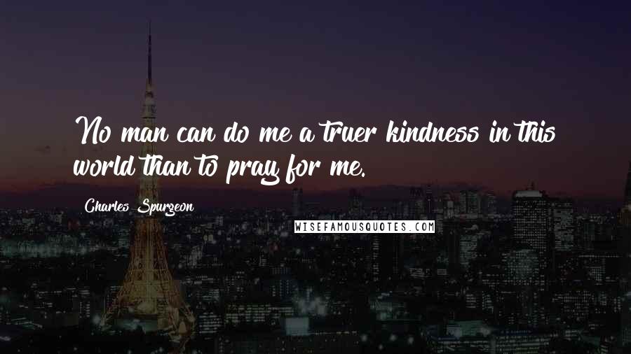 Charles Spurgeon Quotes: No man can do me a truer kindness in this world than to pray for me.