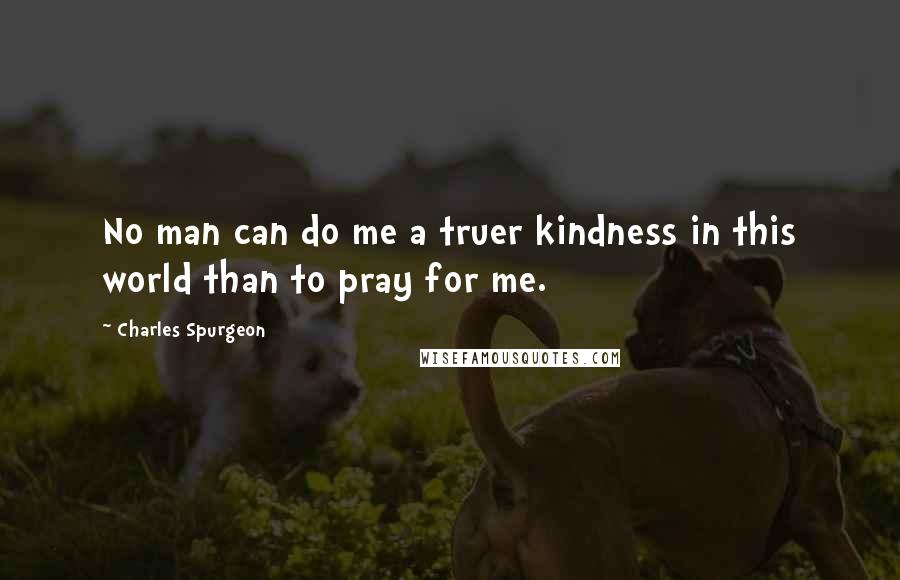 Charles Spurgeon Quotes: No man can do me a truer kindness in this world than to pray for me.