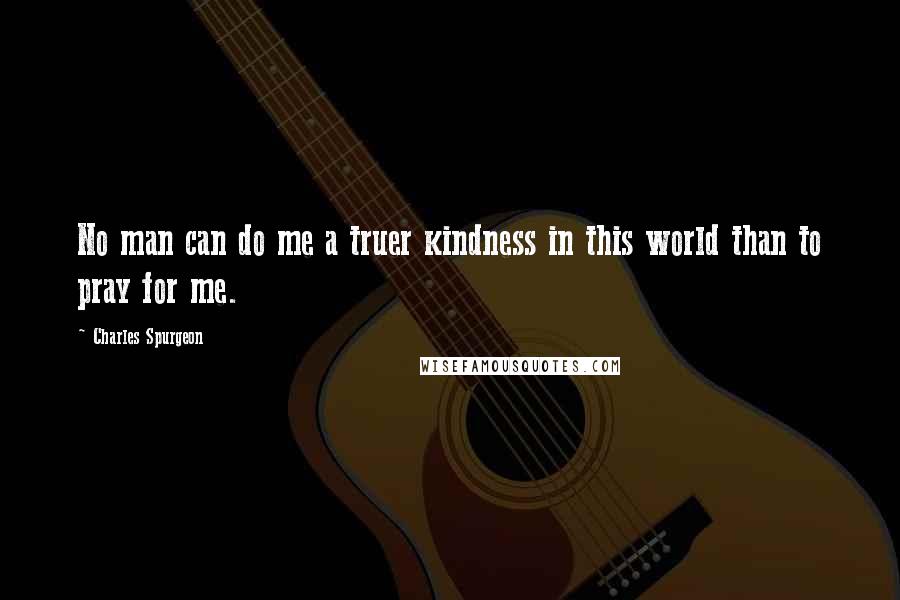 Charles Spurgeon Quotes: No man can do me a truer kindness in this world than to pray for me.