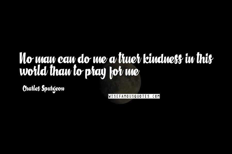 Charles Spurgeon Quotes: No man can do me a truer kindness in this world than to pray for me.
