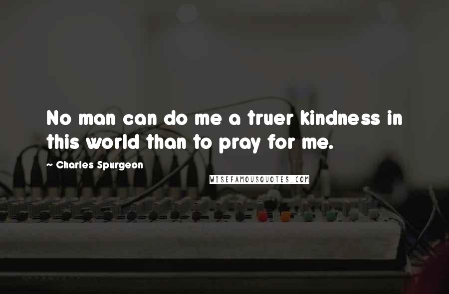 Charles Spurgeon Quotes: No man can do me a truer kindness in this world than to pray for me.