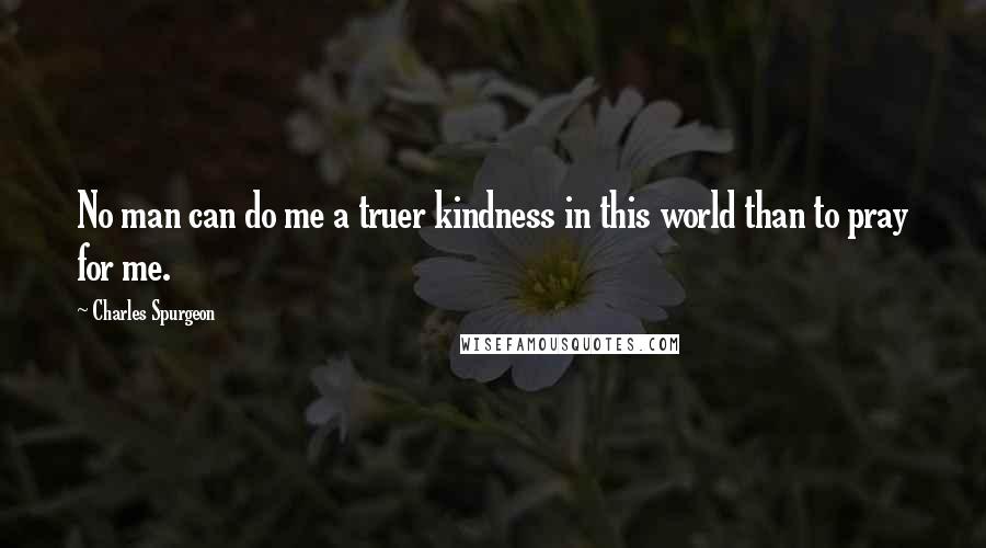 Charles Spurgeon Quotes: No man can do me a truer kindness in this world than to pray for me.