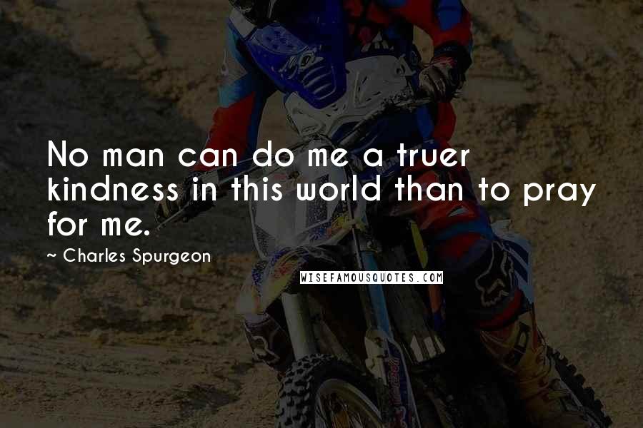 Charles Spurgeon Quotes: No man can do me a truer kindness in this world than to pray for me.
