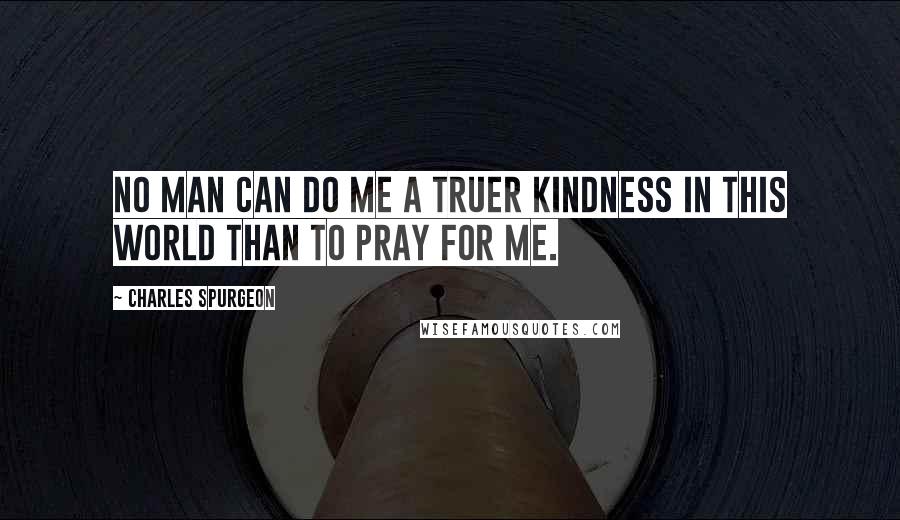 Charles Spurgeon Quotes: No man can do me a truer kindness in this world than to pray for me.