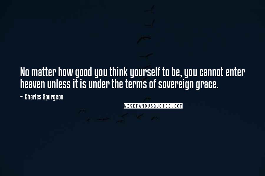 Charles Spurgeon Quotes: No matter how good you think yourself to be, you cannot enter heaven unless it is under the terms of sovereign grace.