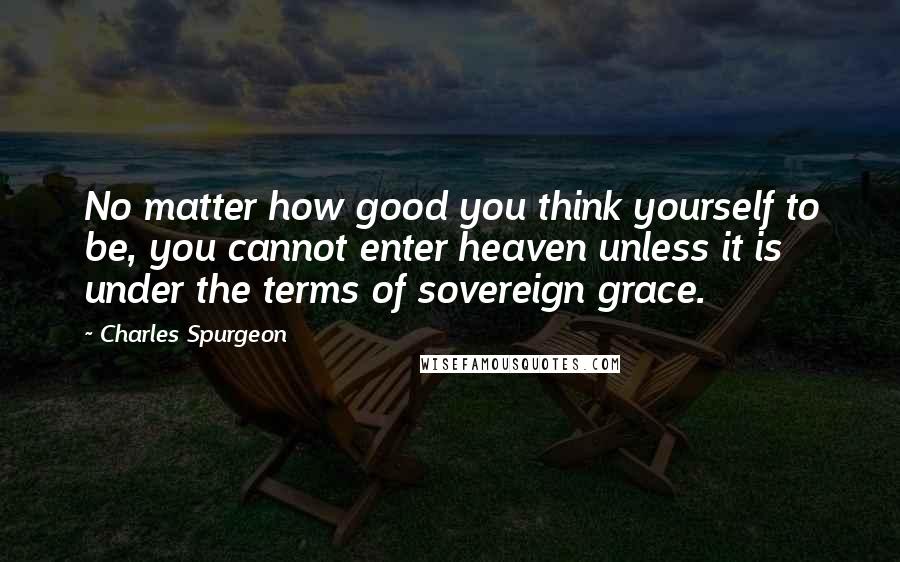 Charles Spurgeon Quotes: No matter how good you think yourself to be, you cannot enter heaven unless it is under the terms of sovereign grace.