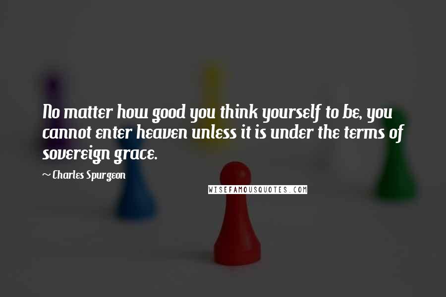 Charles Spurgeon Quotes: No matter how good you think yourself to be, you cannot enter heaven unless it is under the terms of sovereign grace.