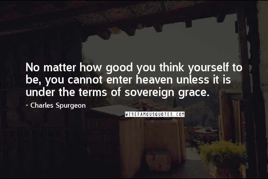 Charles Spurgeon Quotes: No matter how good you think yourself to be, you cannot enter heaven unless it is under the terms of sovereign grace.