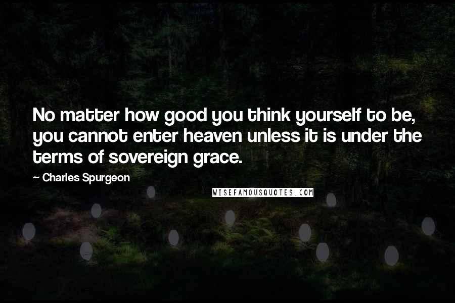 Charles Spurgeon Quotes: No matter how good you think yourself to be, you cannot enter heaven unless it is under the terms of sovereign grace.