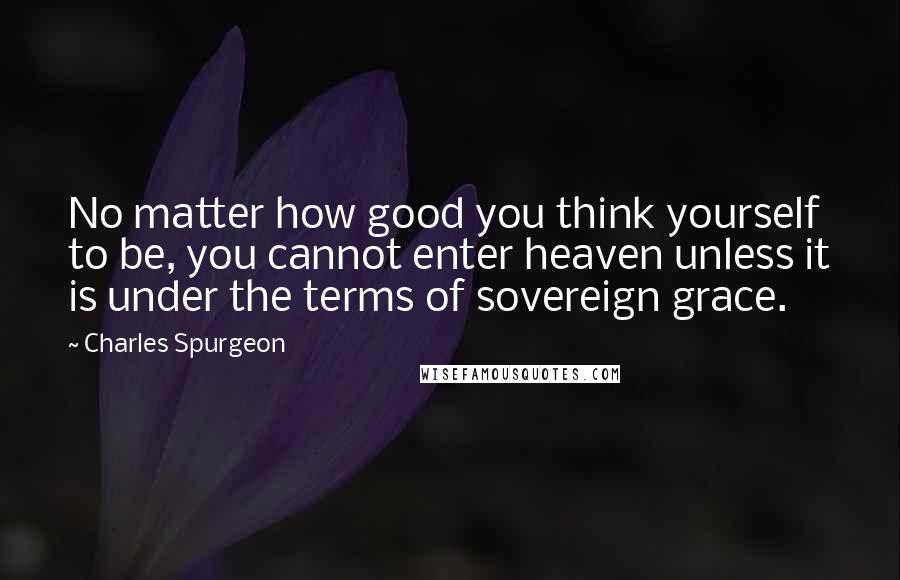 Charles Spurgeon Quotes: No matter how good you think yourself to be, you cannot enter heaven unless it is under the terms of sovereign grace.