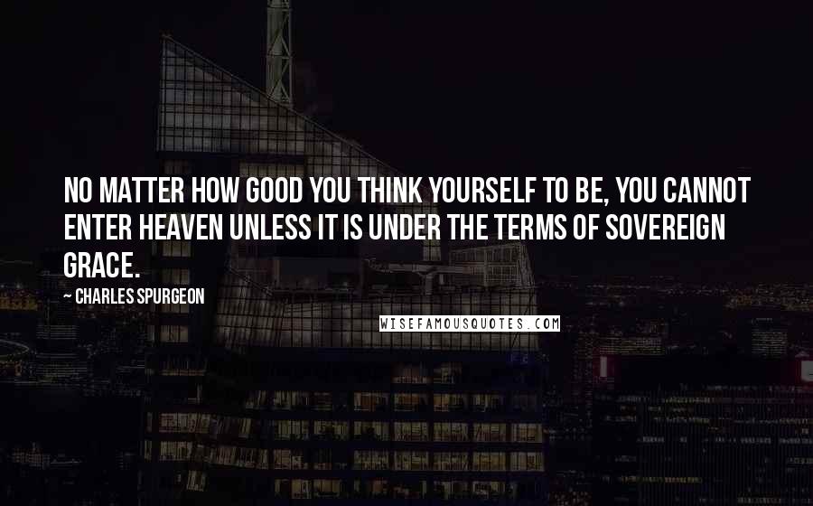 Charles Spurgeon Quotes: No matter how good you think yourself to be, you cannot enter heaven unless it is under the terms of sovereign grace.