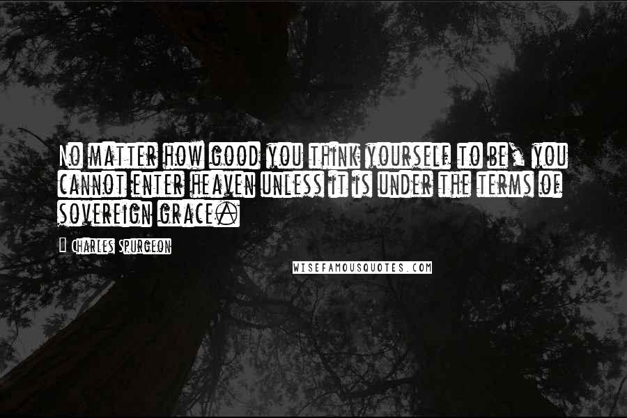 Charles Spurgeon Quotes: No matter how good you think yourself to be, you cannot enter heaven unless it is under the terms of sovereign grace.