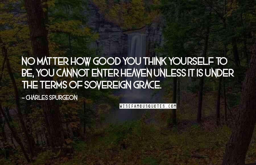 Charles Spurgeon Quotes: No matter how good you think yourself to be, you cannot enter heaven unless it is under the terms of sovereign grace.