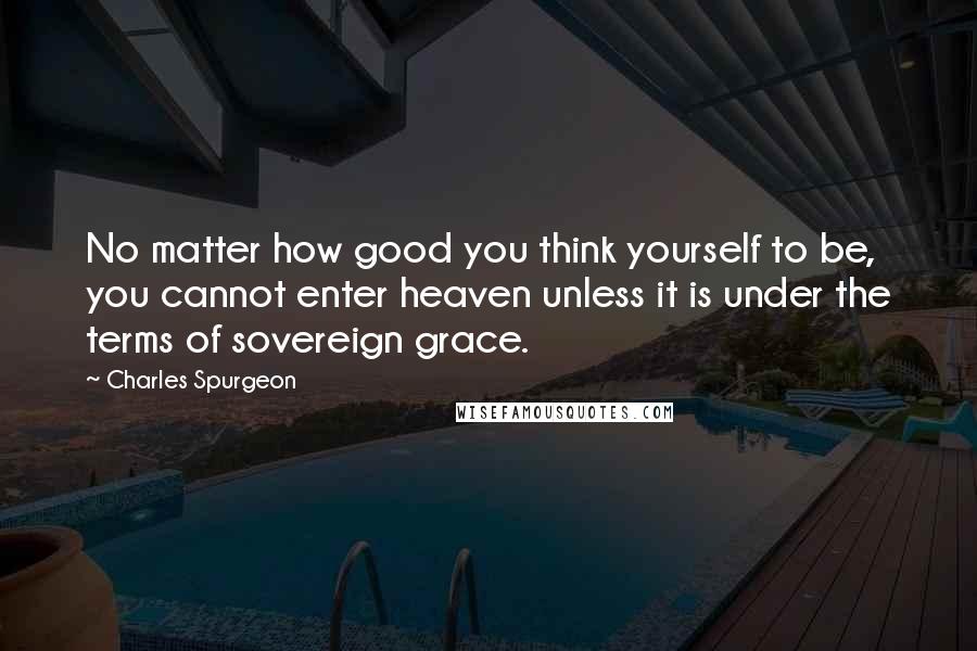 Charles Spurgeon Quotes: No matter how good you think yourself to be, you cannot enter heaven unless it is under the terms of sovereign grace.