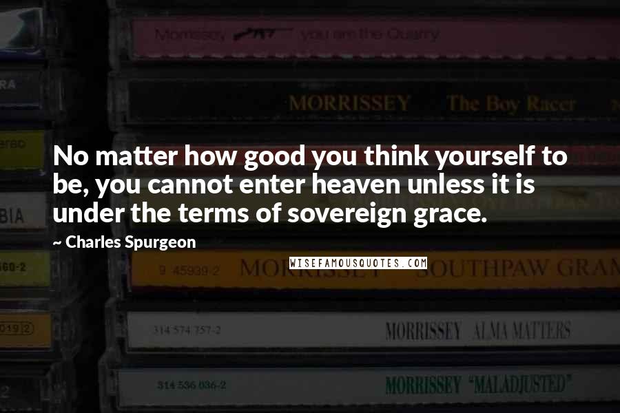 Charles Spurgeon Quotes: No matter how good you think yourself to be, you cannot enter heaven unless it is under the terms of sovereign grace.