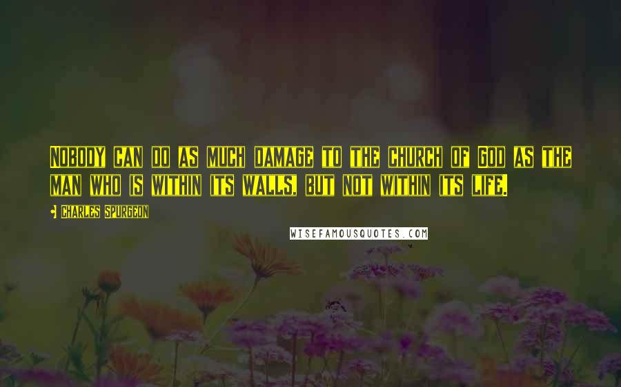 Charles Spurgeon Quotes: Nobody can do as much damage to the church of God as the man who is within its walls, but not within its life.