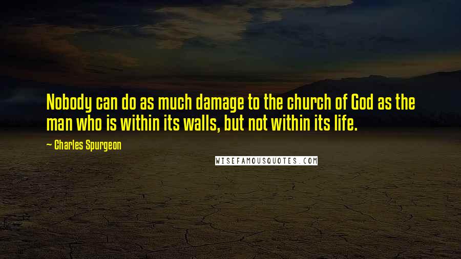 Charles Spurgeon Quotes: Nobody can do as much damage to the church of God as the man who is within its walls, but not within its life.