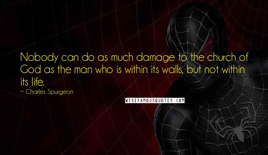 Charles Spurgeon Quotes: Nobody can do as much damage to the church of God as the man who is within its walls, but not within its life.