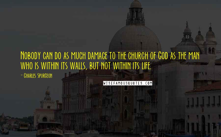 Charles Spurgeon Quotes: Nobody can do as much damage to the church of God as the man who is within its walls, but not within its life.
