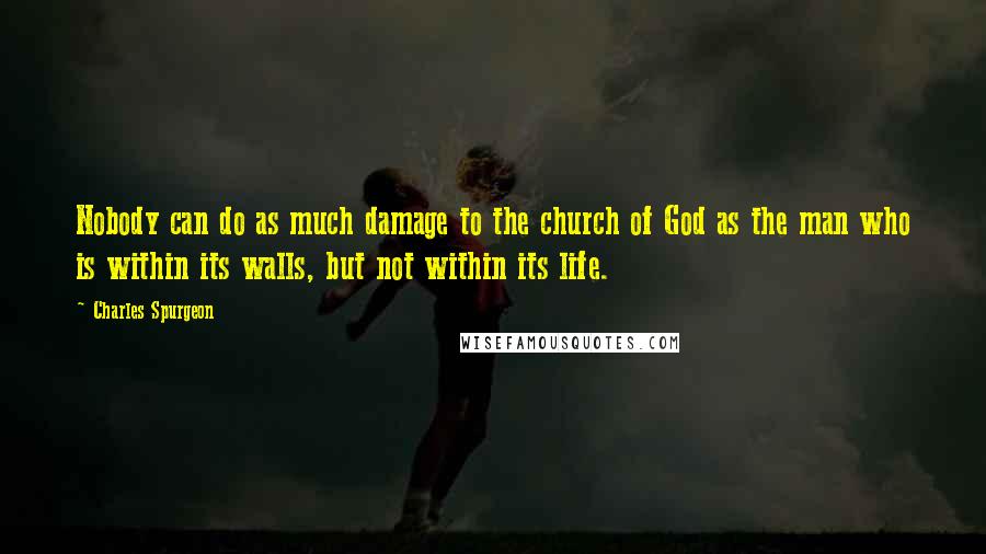 Charles Spurgeon Quotes: Nobody can do as much damage to the church of God as the man who is within its walls, but not within its life.
