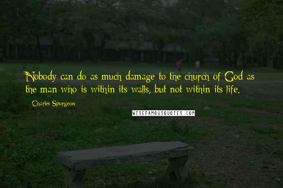 Charles Spurgeon Quotes: Nobody can do as much damage to the church of God as the man who is within its walls, but not within its life.