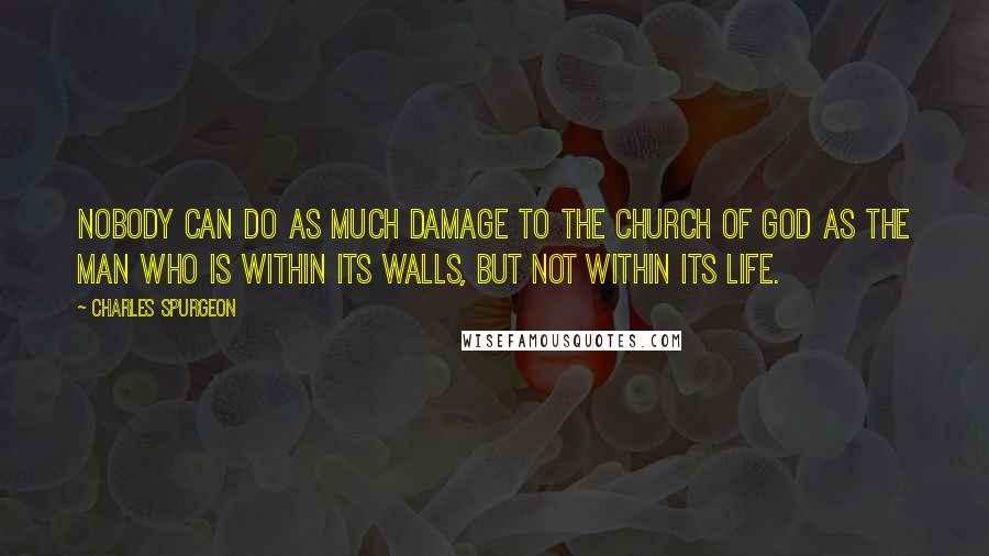 Charles Spurgeon Quotes: Nobody can do as much damage to the church of God as the man who is within its walls, but not within its life.