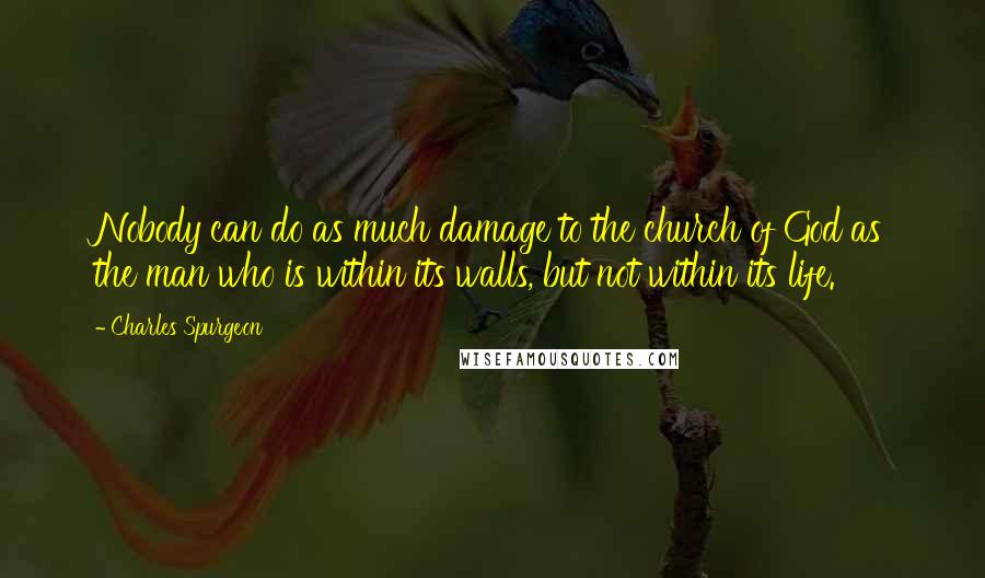 Charles Spurgeon Quotes: Nobody can do as much damage to the church of God as the man who is within its walls, but not within its life.