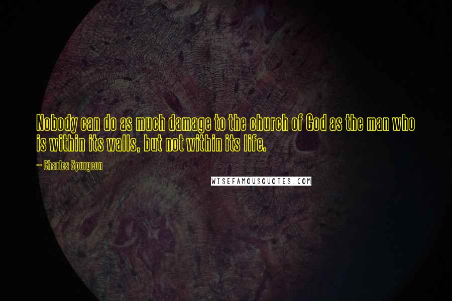 Charles Spurgeon Quotes: Nobody can do as much damage to the church of God as the man who is within its walls, but not within its life.
