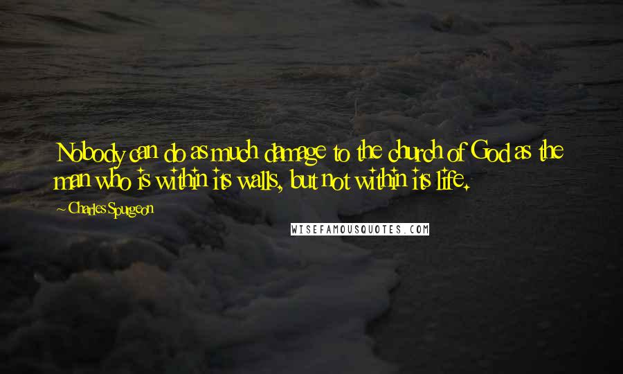 Charles Spurgeon Quotes: Nobody can do as much damage to the church of God as the man who is within its walls, but not within its life.