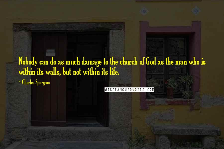 Charles Spurgeon Quotes: Nobody can do as much damage to the church of God as the man who is within its walls, but not within its life.