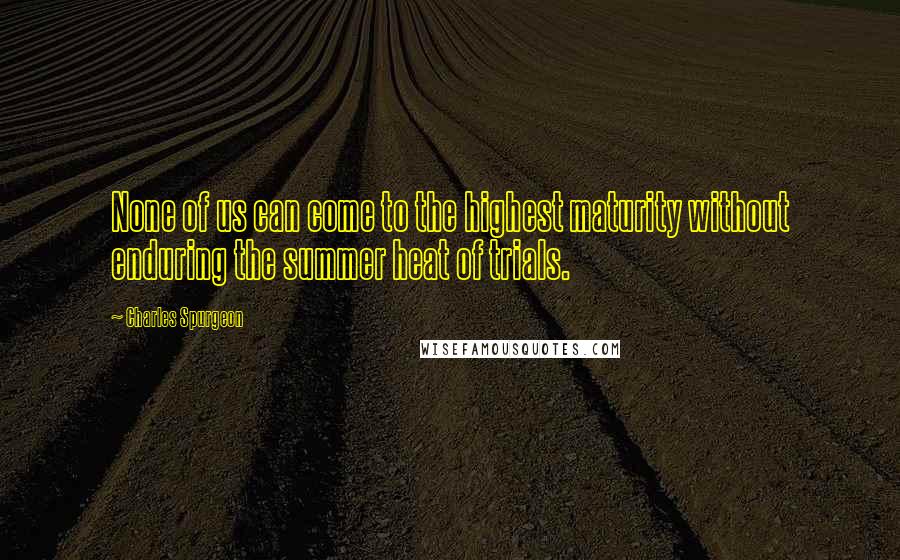 Charles Spurgeon Quotes: None of us can come to the highest maturity without enduring the summer heat of trials.