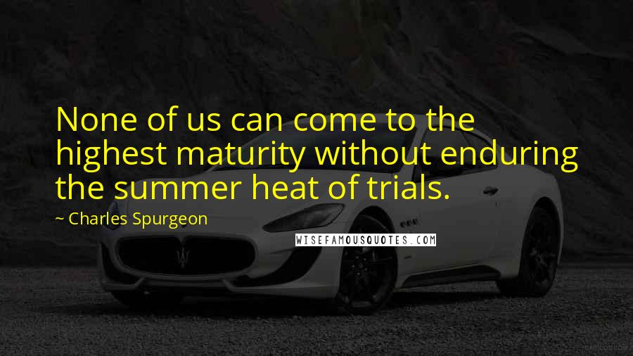 Charles Spurgeon Quotes: None of us can come to the highest maturity without enduring the summer heat of trials.