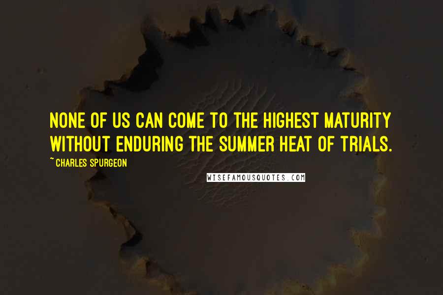 Charles Spurgeon Quotes: None of us can come to the highest maturity without enduring the summer heat of trials.