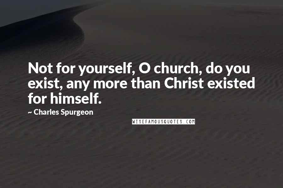 Charles Spurgeon Quotes: Not for yourself, O church, do you exist, any more than Christ existed for himself.