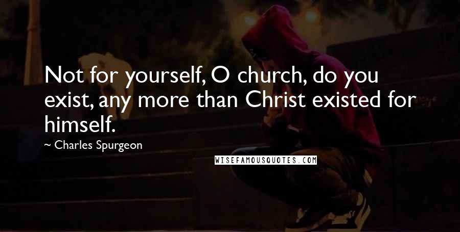 Charles Spurgeon Quotes: Not for yourself, O church, do you exist, any more than Christ existed for himself.