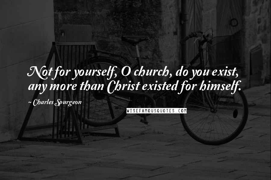 Charles Spurgeon Quotes: Not for yourself, O church, do you exist, any more than Christ existed for himself.