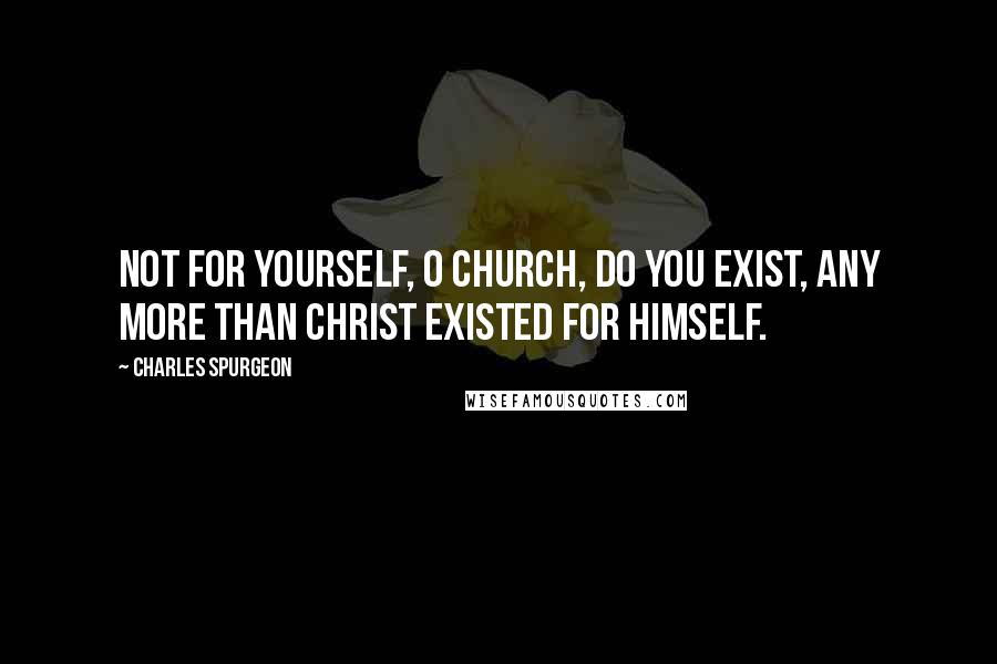 Charles Spurgeon Quotes: Not for yourself, O church, do you exist, any more than Christ existed for himself.