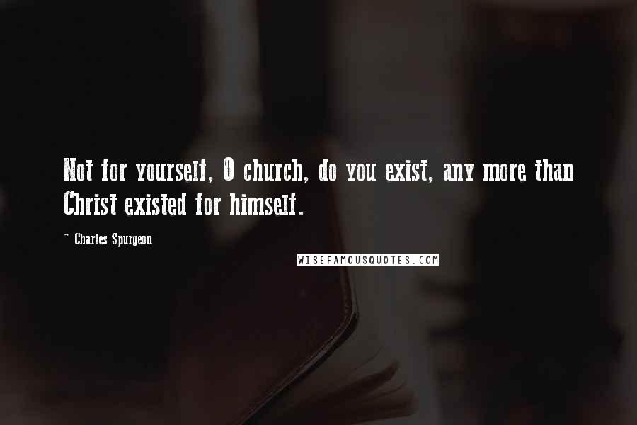 Charles Spurgeon Quotes: Not for yourself, O church, do you exist, any more than Christ existed for himself.